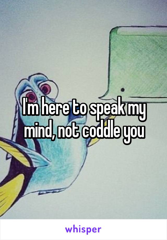 I'm here to speak my mind, not coddle you