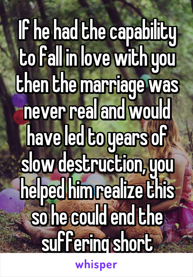 If he had the capability to fall in love with you then the marriage was never real and would have led to years of slow destruction, you helped him realize this so he could end the suffering short