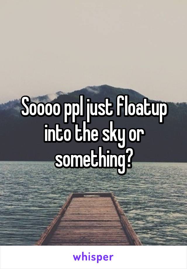 Soooo ppl just floatup into the sky or something?