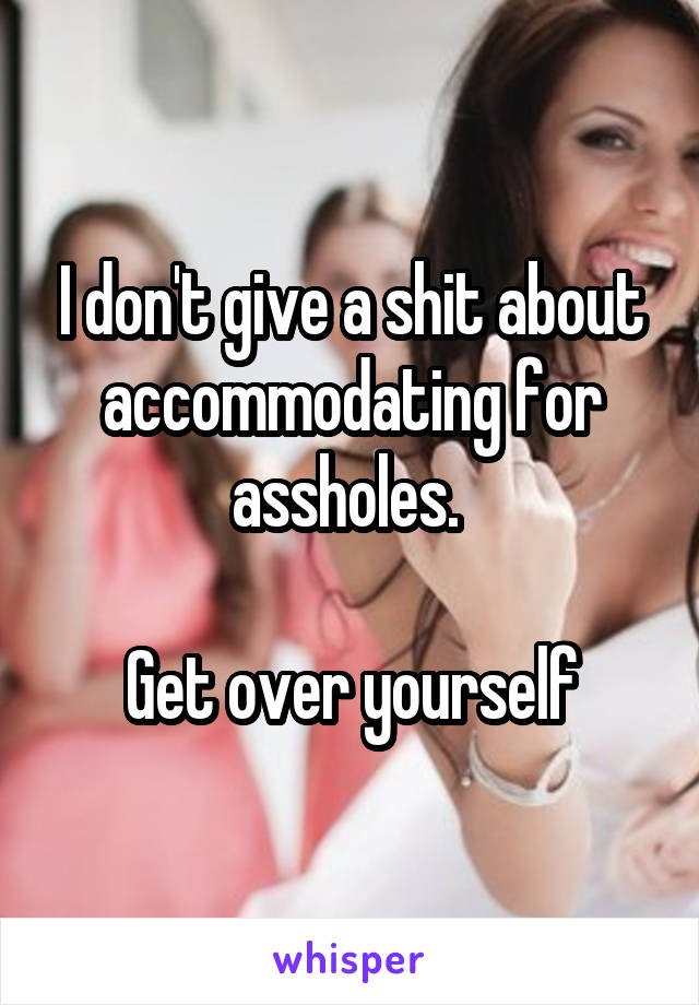 I don't give a shit about accommodating for assholes. 

Get over yourself