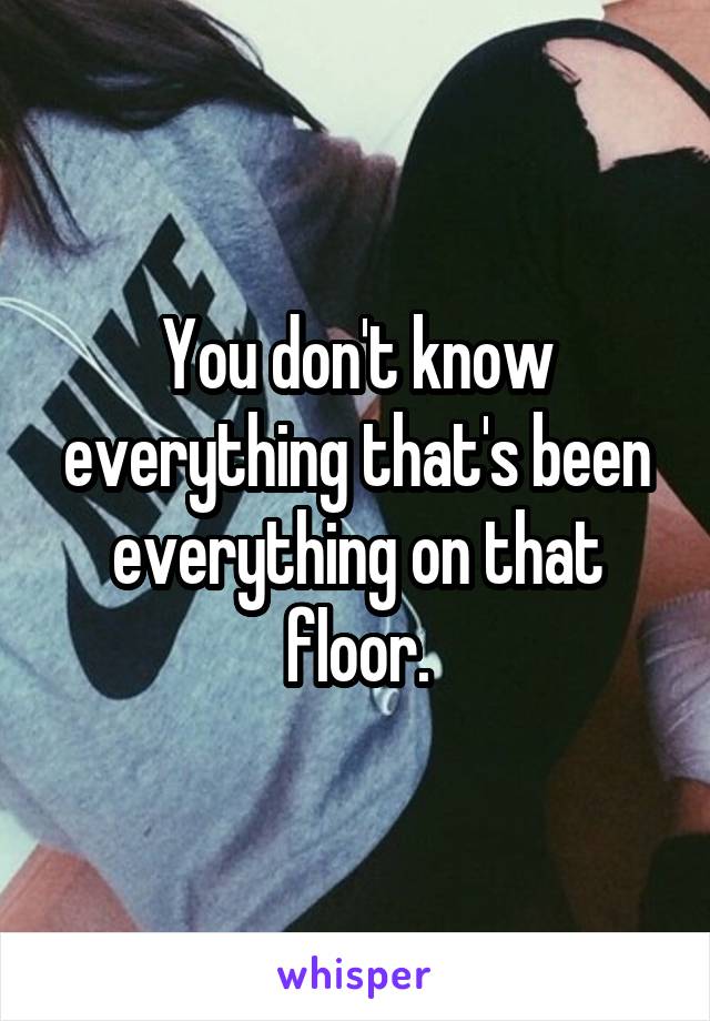 You don't know everything that's been everything on that floor.