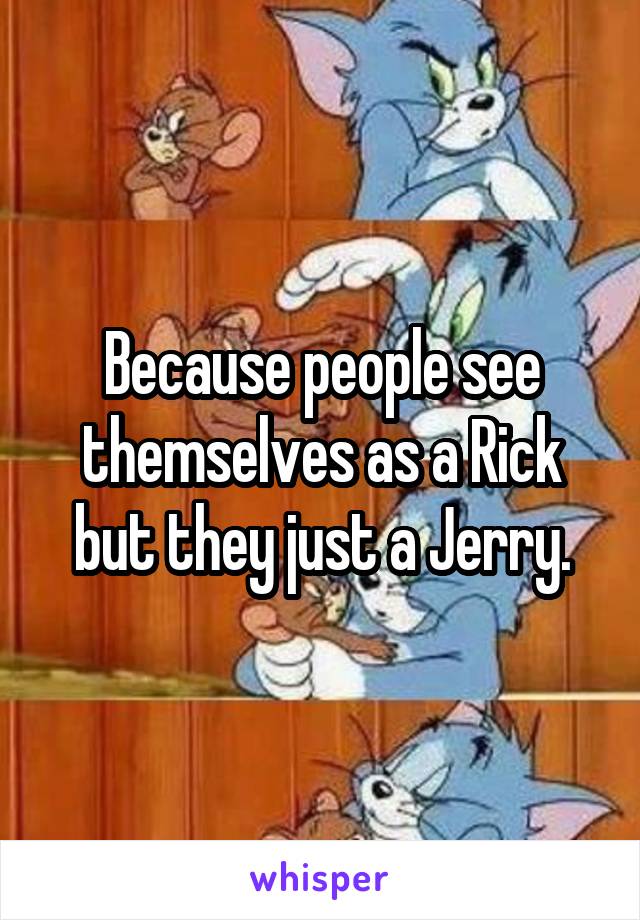 Because people see themselves as a Rick but they just a Jerry.