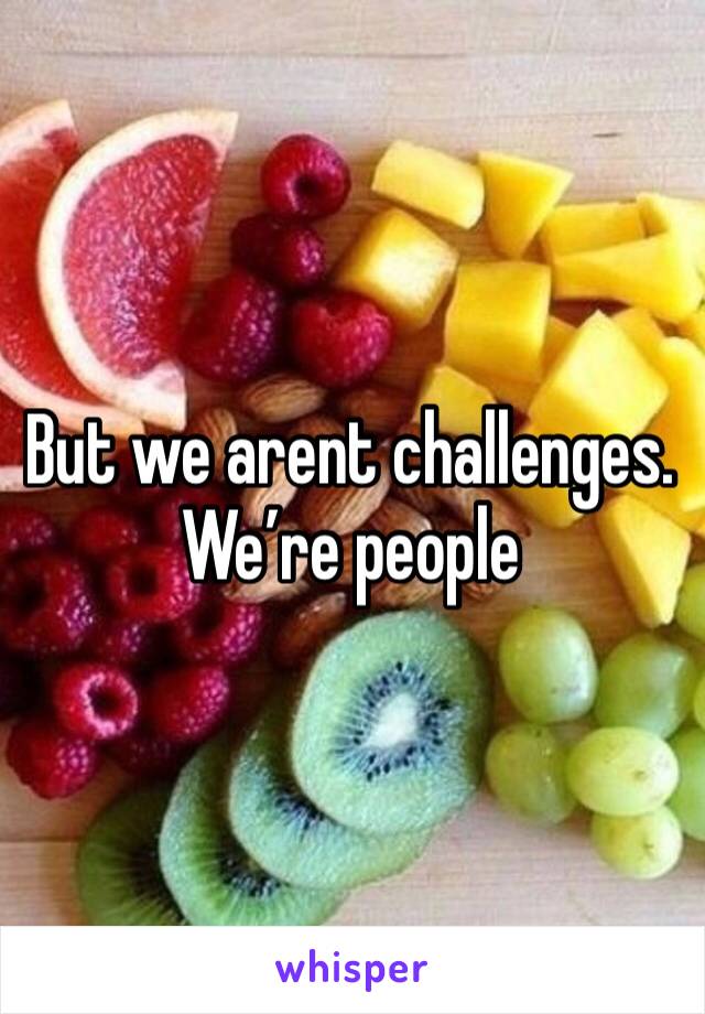 But we arent challenges. We’re people