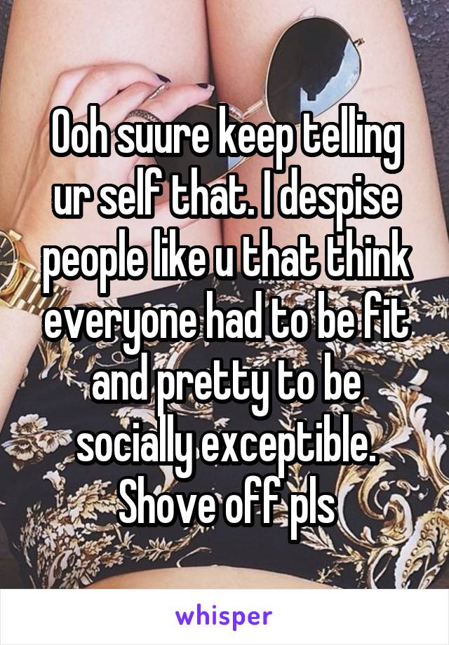 Ooh suure keep telling ur self that. I despise people like u that think everyone had to be fit and pretty to be socially exceptible. Shove off pls