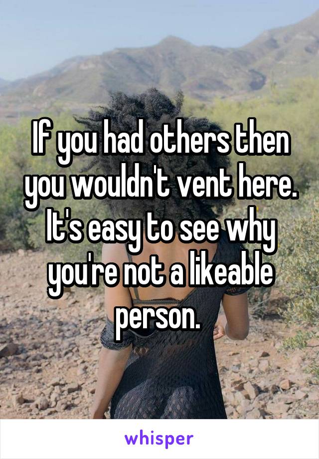 If you had others then you wouldn't vent here. It's easy to see why you're not a likeable person. 