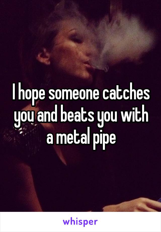 I hope someone catches you and beats you with a metal pipe