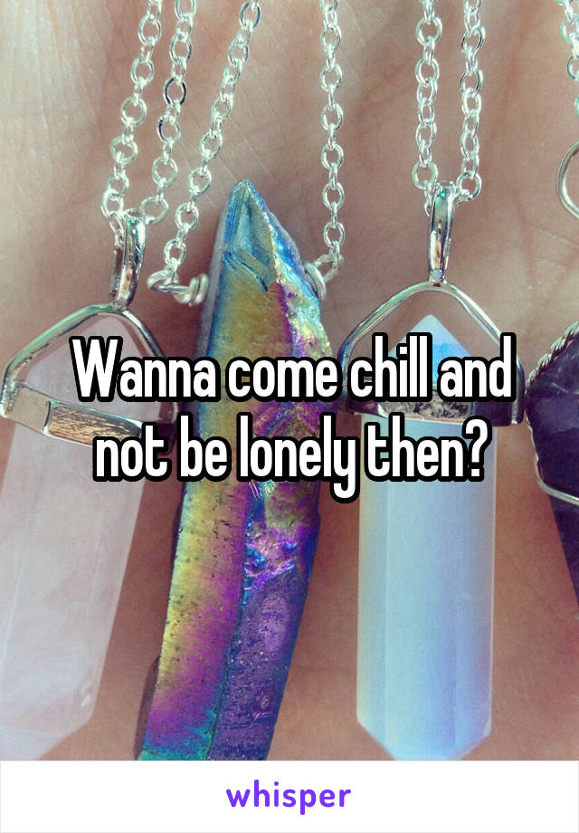 Wanna come chill and not be lonely then?