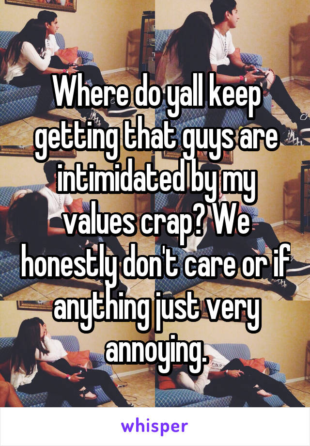 Where do yall keep getting that guys are intimidated by my values crap? We honestly don't care or if anything just very annoying.