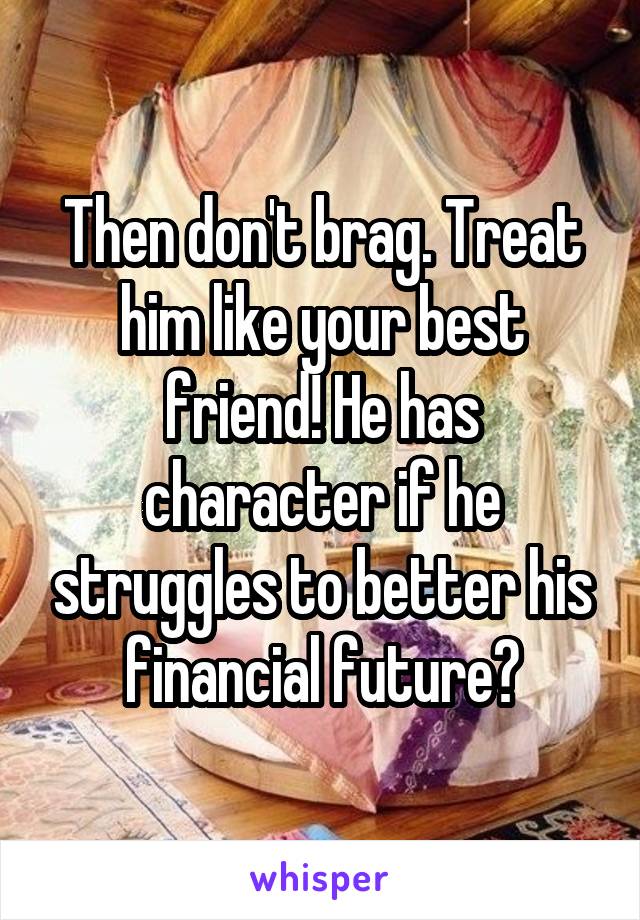 Then don't brag. Treat him like your best friend! He has character if he struggles to better his financial future?