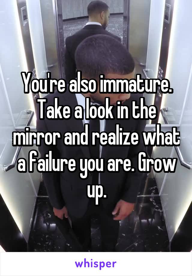 You're also immature. Take a look in the mirror and realize what a failure you are. Grow up.