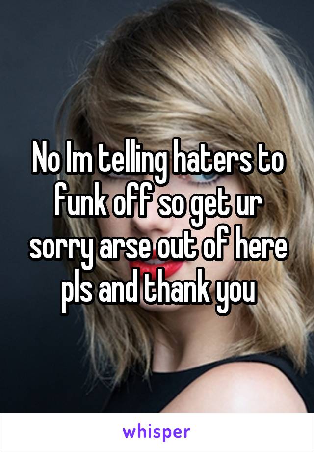 No Im telling haters to funk off so get ur sorry arse out of here pls and thank you