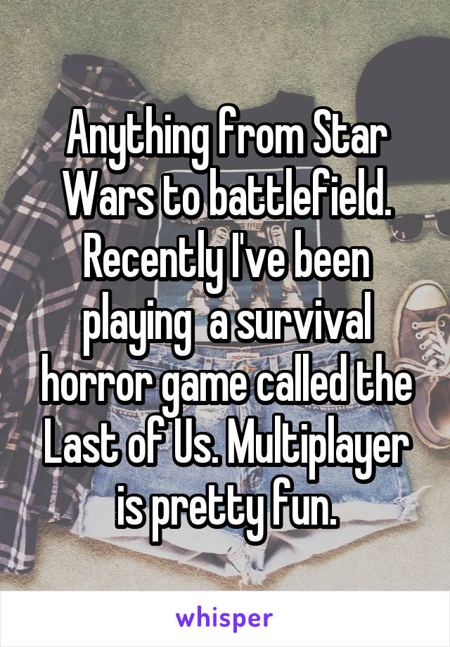 Anything from Star Wars to battlefield. Recently I've been playing  a survival horror game called the Last of Us. Multiplayer is pretty fun.