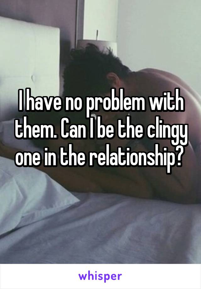 I have no problem with them. Can I be the clingy one in the relationship?  