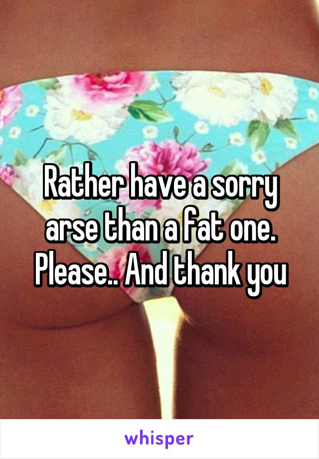 Rather have a sorry arse than a fat one. Please.. And thank you