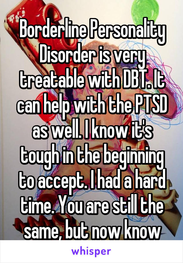 Borderline Personality Disorder is very treatable with DBT. It can help with the PTSD as well. I know it's tough in the beginning to accept. I had a hard time. You are still the same, but now know