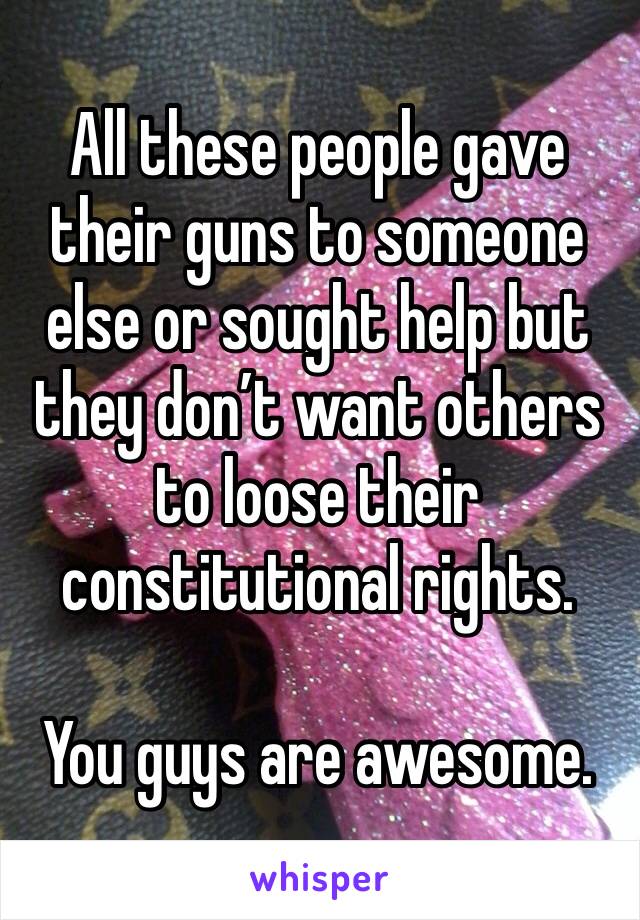 All these people gave their guns to someone else or sought help but they don’t want others to loose their constitutional rights. 

You guys are awesome. 
