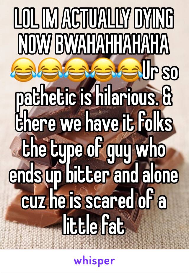 LOL IM ACTUALLY DYING NOW BWAHAHHAHAHA 😂😂😂😂😂Ur so pathetic is hilarious. & there we have it folks the type of guy who ends up bitter and alone cuz he is scared of a little fat