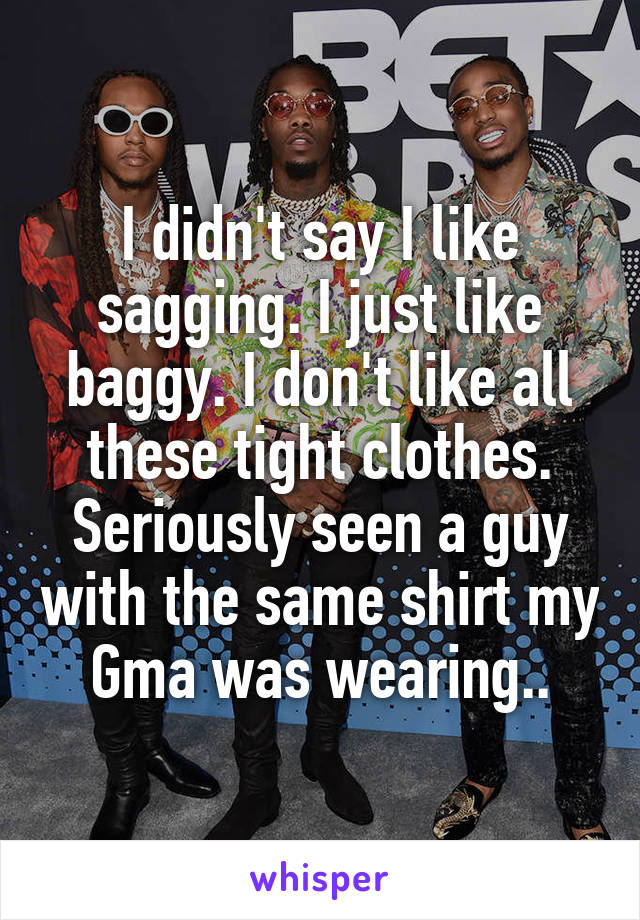 I didn't say I like sagging. I just like baggy. I don't like all these tight clothes. Seriously seen a guy with the same shirt my Gma was wearing..