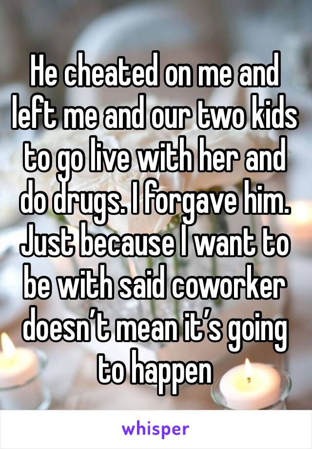 He cheated on me and left me and our two kids to go live with her and do drugs. I forgave him. 
Just because I want to be with said coworker doesn’t mean it’s going to happen 