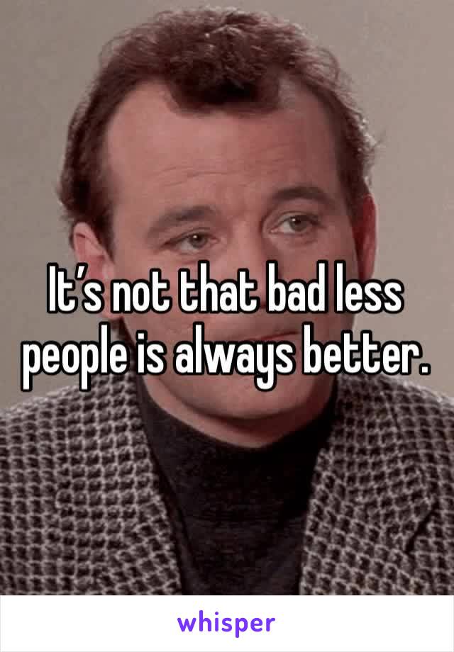 It’s not that bad less people is always better.