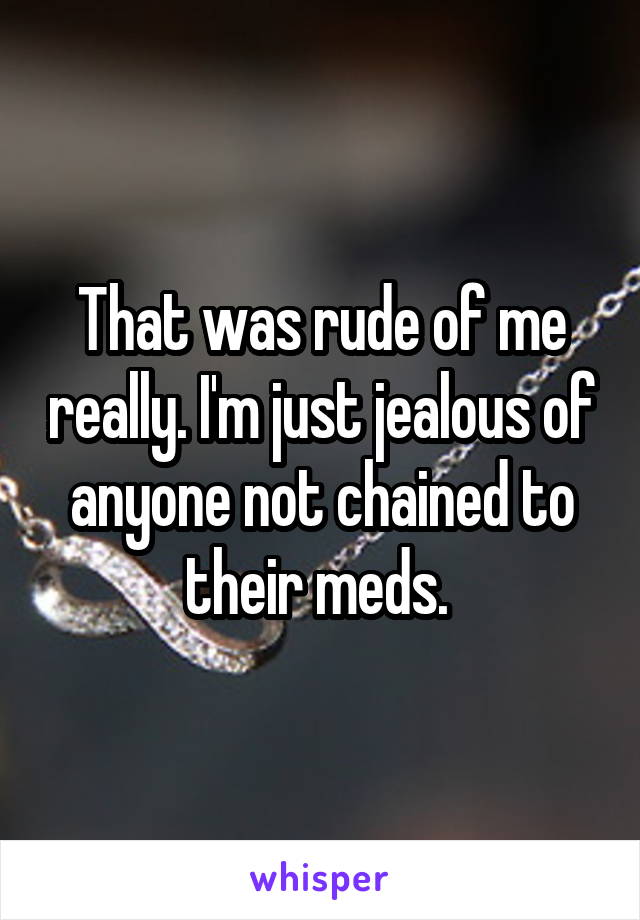 That was rude of me really. I'm just jealous of anyone not chained to their meds. 