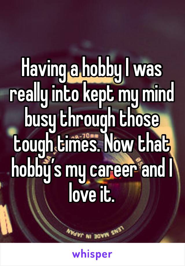 Having a hobby I was really into kept my mind busy through those tough times. Now that hobby’s my career and I love it. 