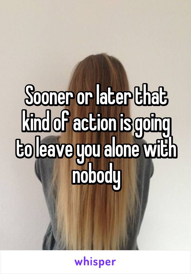 Sooner or later that kind of action is going to leave you alone with nobody