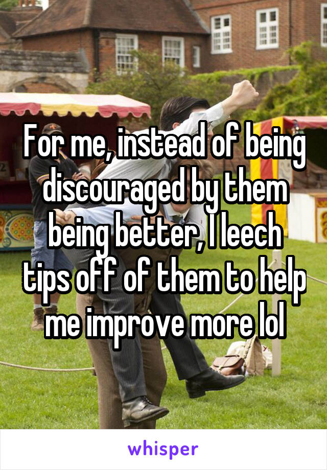 For me, instead of being discouraged by them being better, I leech tips off of them to help me improve more lol
