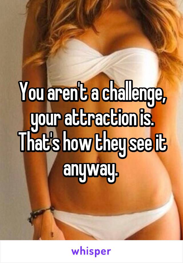 You aren't a challenge, your attraction is. That's how they see it anyway. 