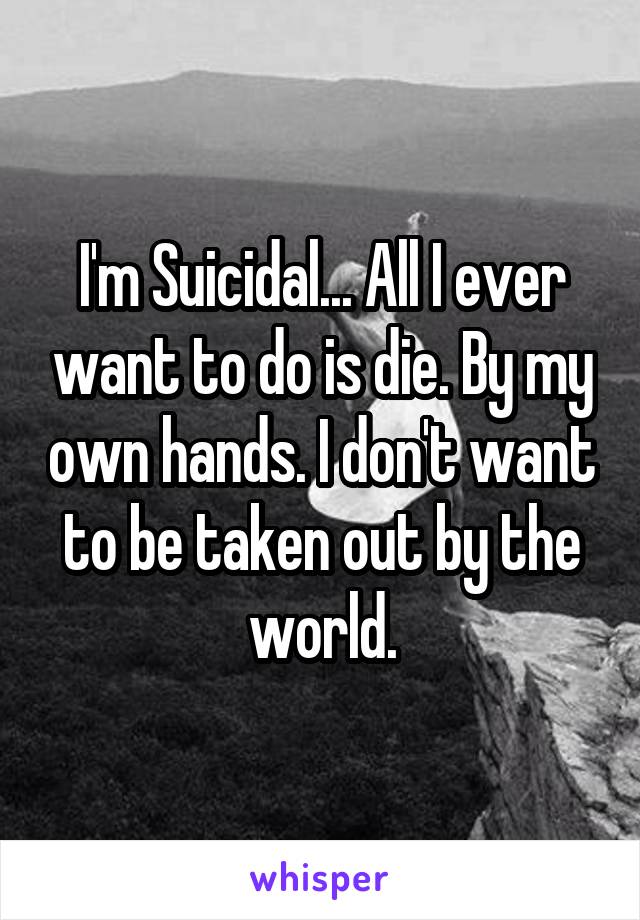 I'm Suicidal... All I ever want to do is die. By my own hands. I don't want to be taken out by the world.