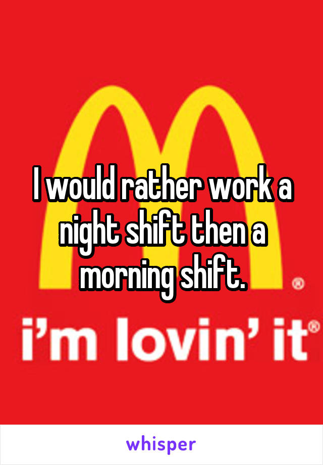 I would rather work a night shift then a morning shift.