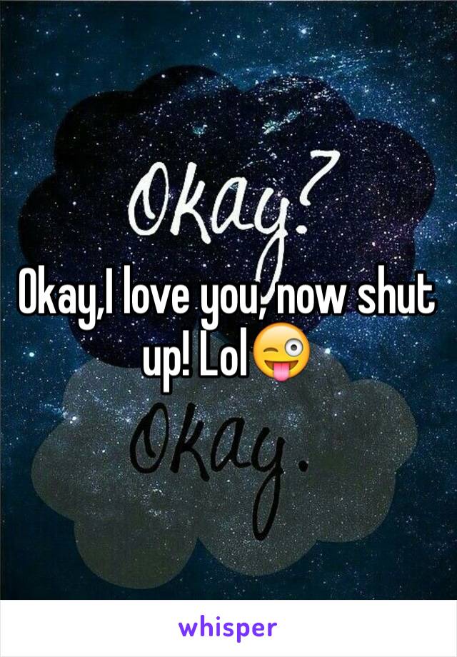 Okay,I love you, now shut up! Lol😜