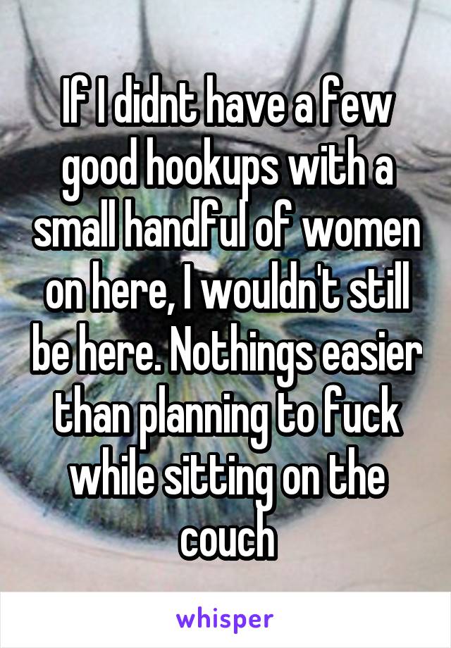 If I didnt have a few good hookups with a small handful of women on here, I wouldn't still be here. Nothings easier than planning to fuck while sitting on the couch