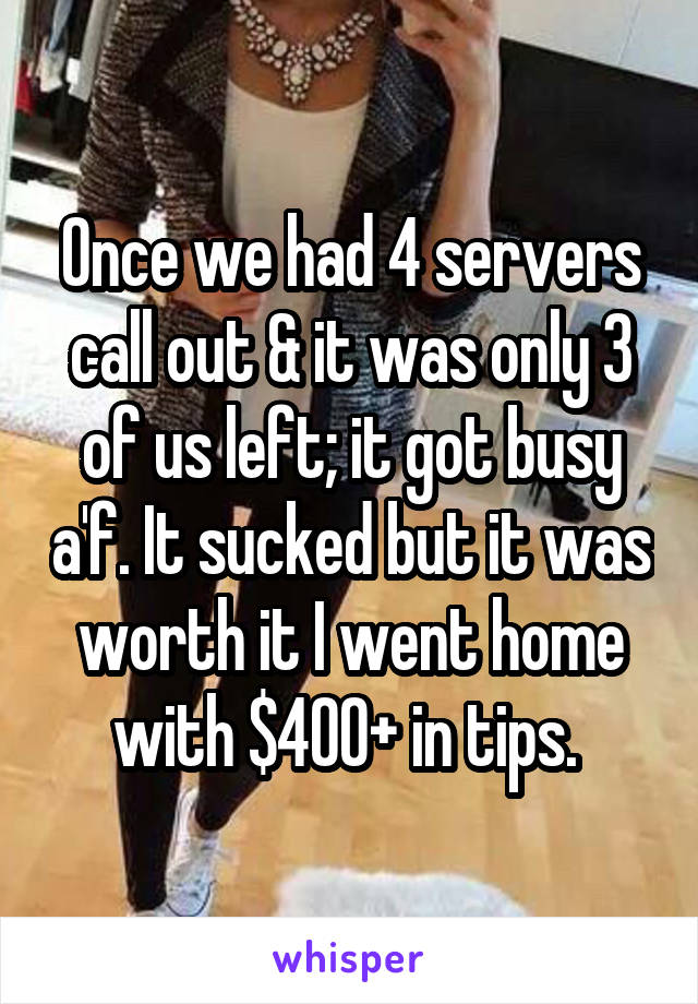 Once we had 4 servers call out & it was only 3 of us left; it got busy a'f. It sucked but it was worth it I went home with $400+ in tips. 