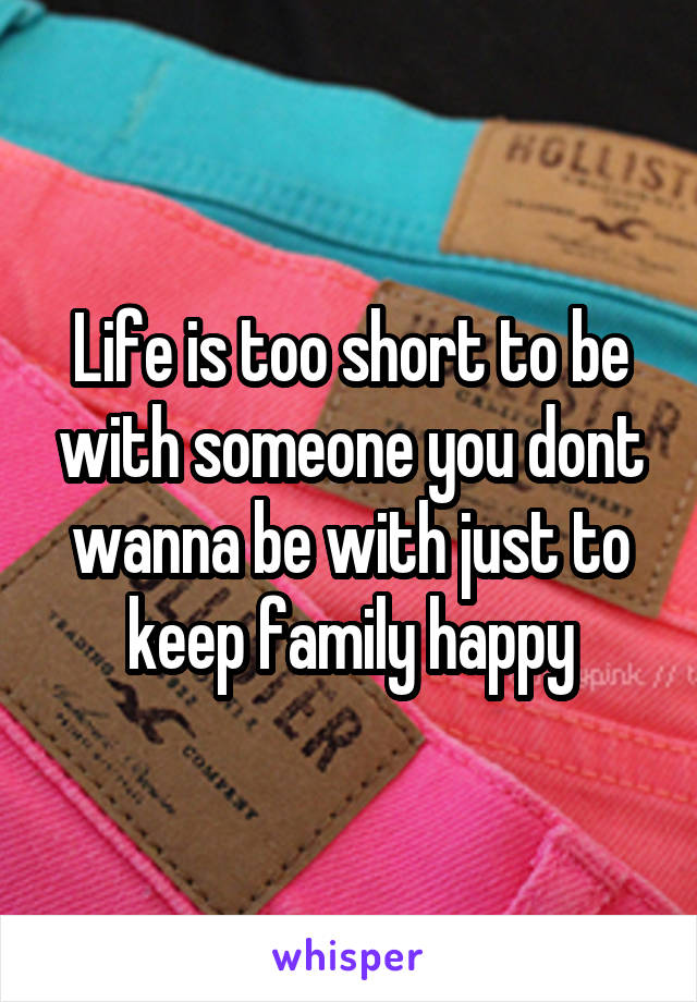 Life is too short to be with someone you dont wanna be with just to keep family happy
