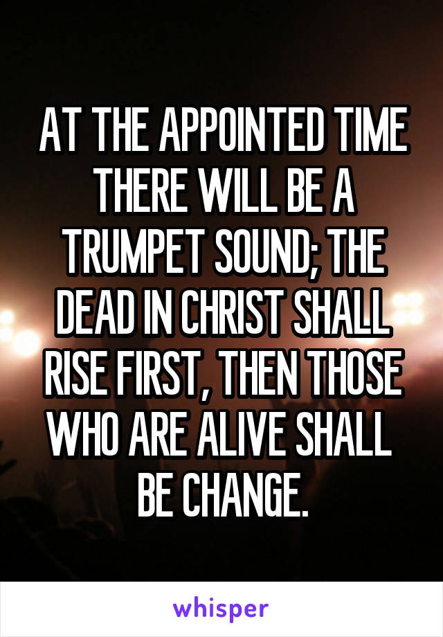 AT THE APPOINTED TIME
THERE WILL BE A TRUMPET SOUND; THE DEAD IN CHRIST SHALL RISE FIRST, THEN THOSE WHO ARE ALIVE SHALL  BE CHANGE.