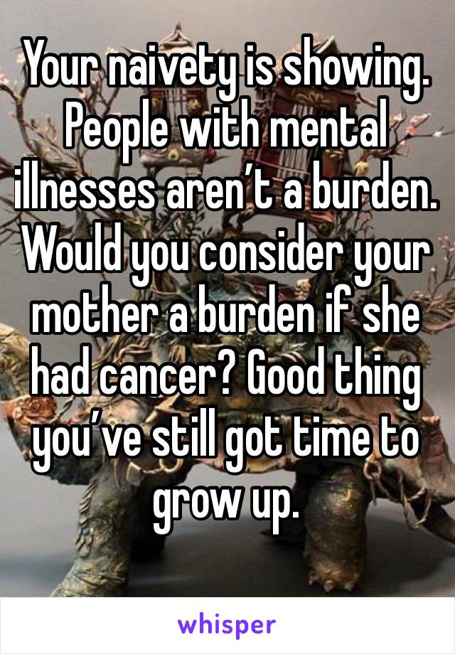 Your naivety is showing. People with mental illnesses aren’t a burden. Would you consider your mother a burden if she had cancer? Good thing you’ve still got time to grow up. 