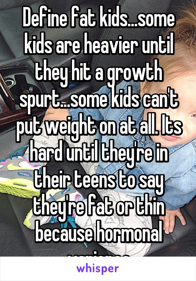 Define fat kids...some kids are heavier until they hit a growth spurt...some kids can't put weight on at all. Its hard until they're in their teens to say they're fat or thin because hormonal varience