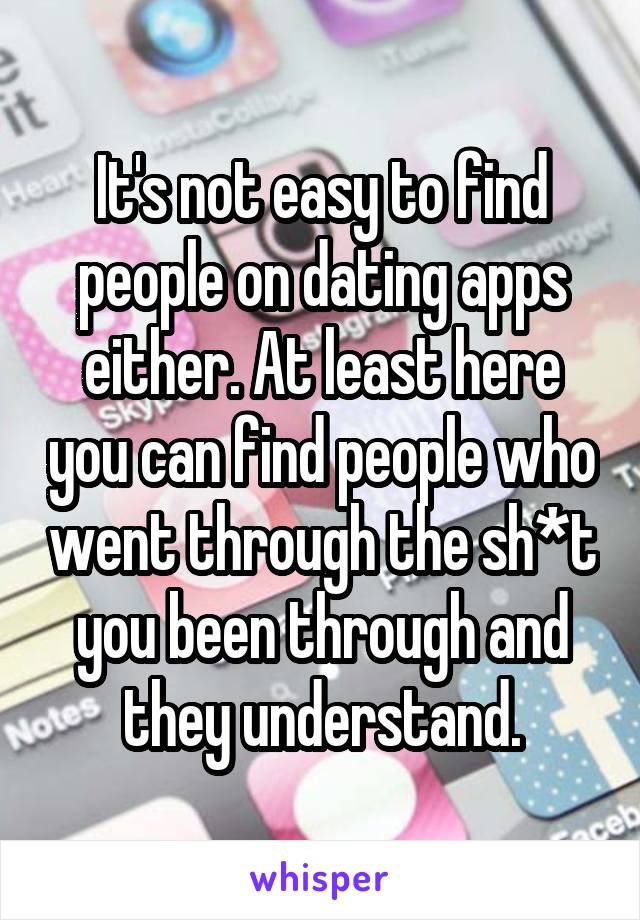 It's not easy to find people on dating apps either. At least here you can find people who went through the sh*t you been through and they understand.
