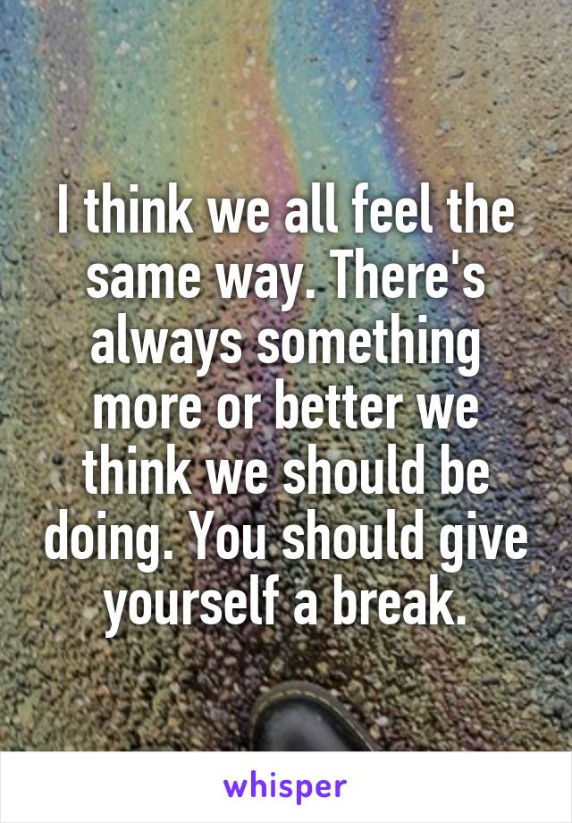I think we all feel the same way. There's always something more or better we think we should be doing. You should give yourself a break.