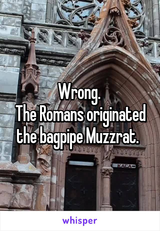 Wrong. 
The Romans originated the bagpipe Muzzrat.  
