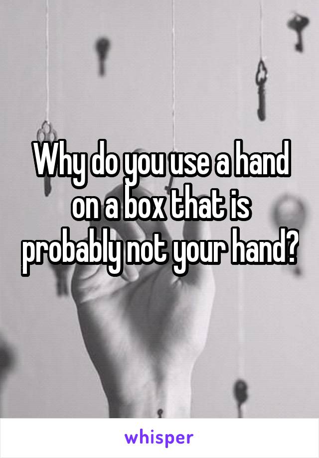 Why do you use a hand on a box that is probably not your hand? 