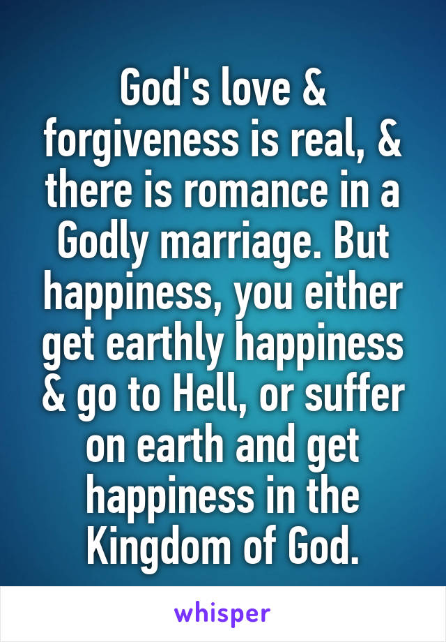 God's love & forgiveness is real, & there is romance in a Godly marriage. But happiness, you either get earthly happiness & go to Hell, or suffer on earth and get happiness in the Kingdom of God.