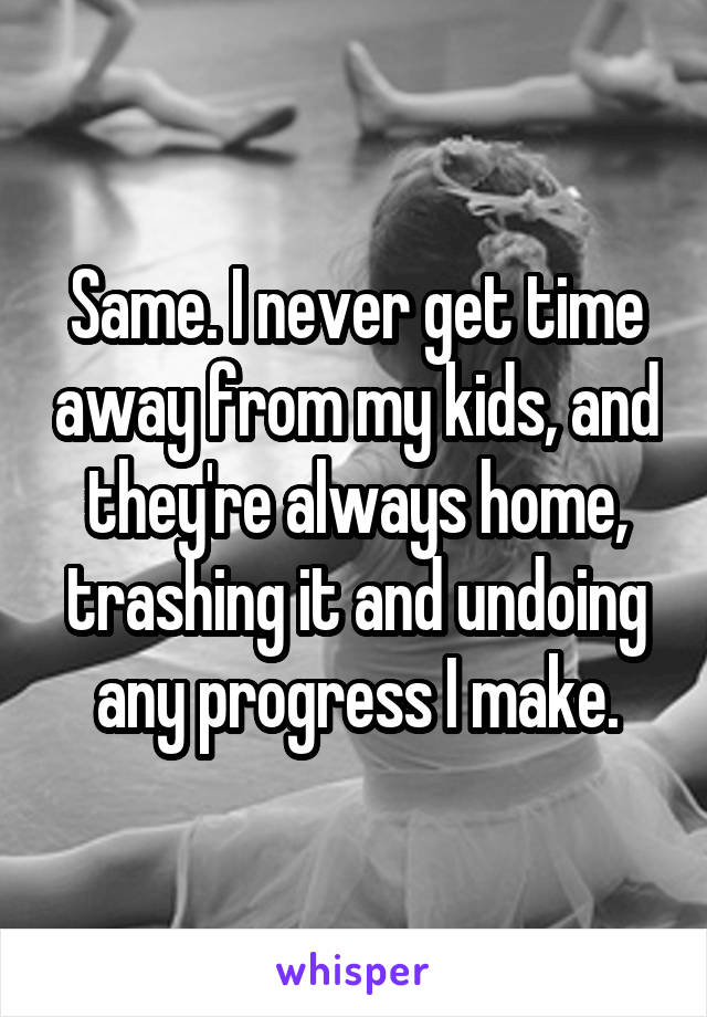 Same. I never get time away from my kids, and they're always home, trashing it and undoing any progress I make.