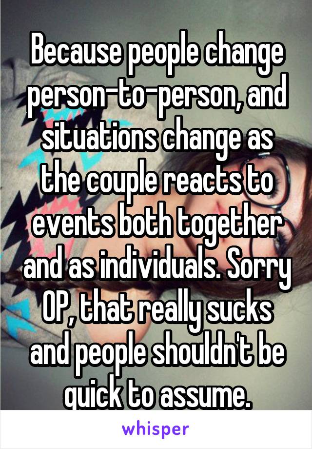Because people change person-to-person, and situations change as the couple reacts to events both together and as individuals. Sorry OP, that really sucks and people shouldn't be quick to assume.