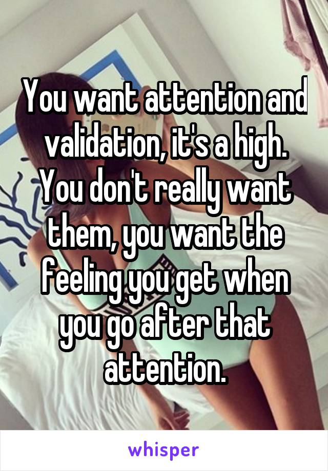 You want attention and validation, it's a high. You don't really want them, you want the feeling you get when you go after that attention.