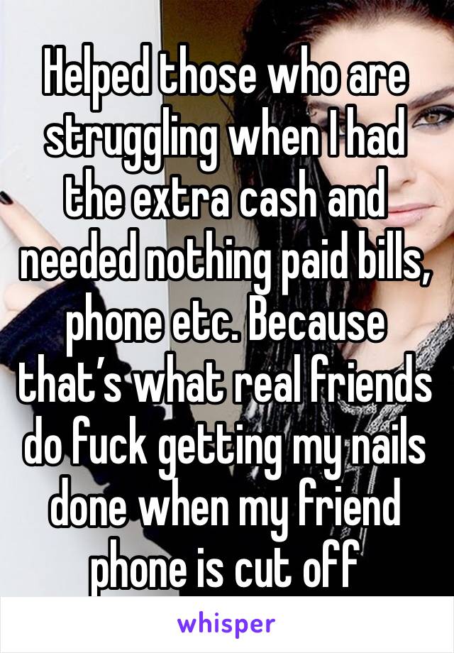 Helped those who are struggling when I had the extra cash and needed nothing paid bills, phone etc. Because that’s what real friends do fuck getting my nails done when my friend phone is cut off 