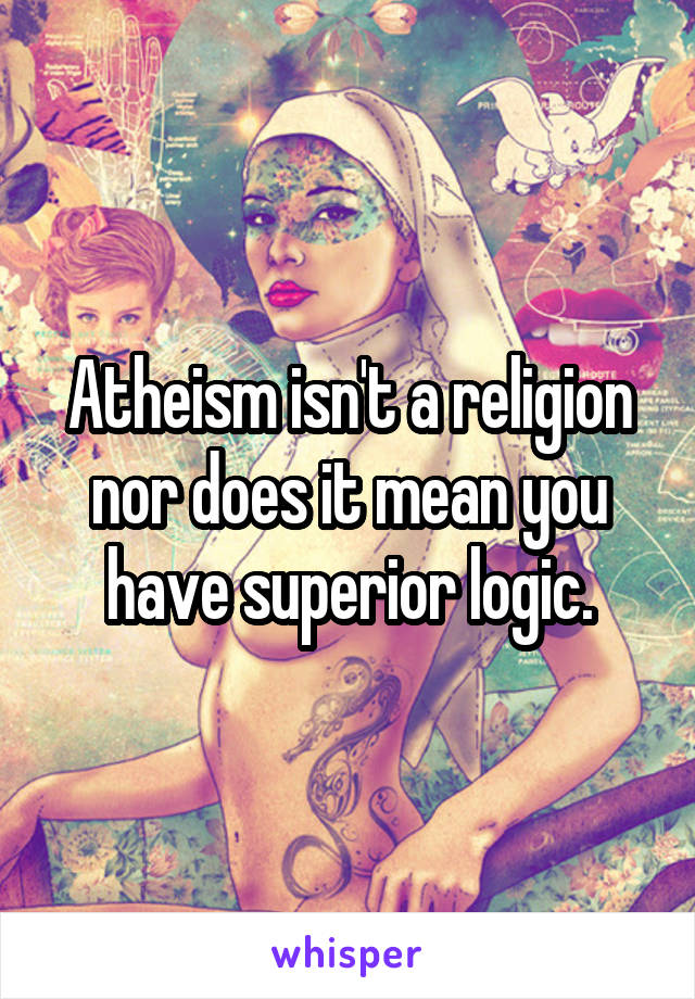 Atheism isn't a religion nor does it mean you have superior logic.