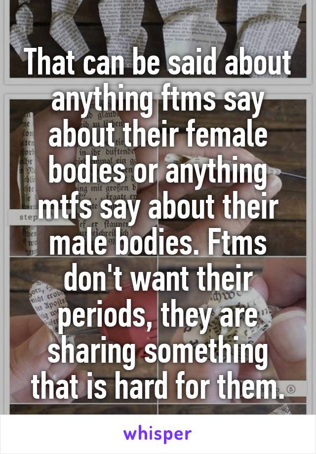 That can be said about anything ftms say about their female bodies or anything mtfs say about their male bodies. Ftms don't want their periods, they are sharing something that is hard for them.