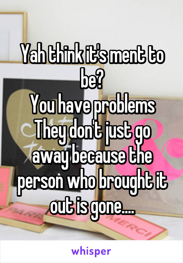 Yah think it's ment to be?
You have problems
They don't just go away because the person who brought it out is gone....
